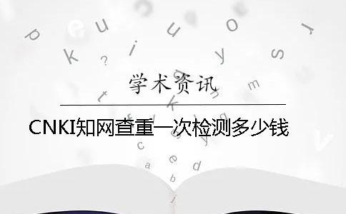 CNKI學術查重一次檢測多少錢
