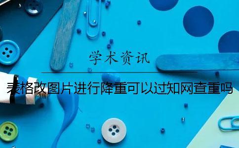 表格改圖片進(jìn)行降重可以過學(xué)術(shù)查重嗎